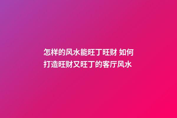 怎样的风水能旺丁旺财 如何打造旺财又旺丁的客厅风水